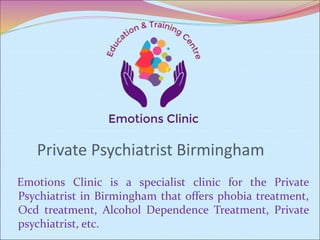 Private Psychiatrist Birmingham
Emotions Clinic is a specialist clinic for the Private
Psychiatrist in Birmingham that offers phobia treatment,
Ocd treatment, Alcohol Dependence Treatment, Private
psychiatrist, etc.
 