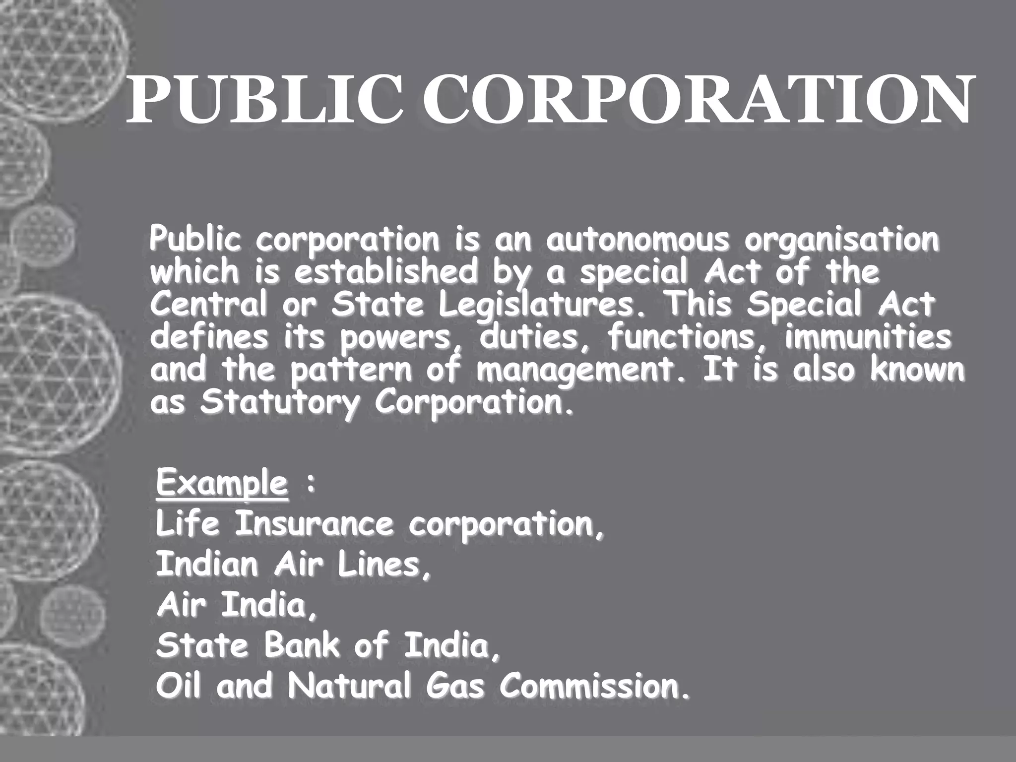 PUBLIC CORPORATION
Public corporation is an autonomous organisation
which is established by a special Act of the
Central or State Legislatures. This Special Act
defines its powers, duties, functions, immunities
and the pattern of management. It is also known
as Statutory Corporation.
Example :
Life Insurance corporation,
Indian Air Lines,
Air India,
State Bank of India,
Oil and Natural Gas Commission.
 