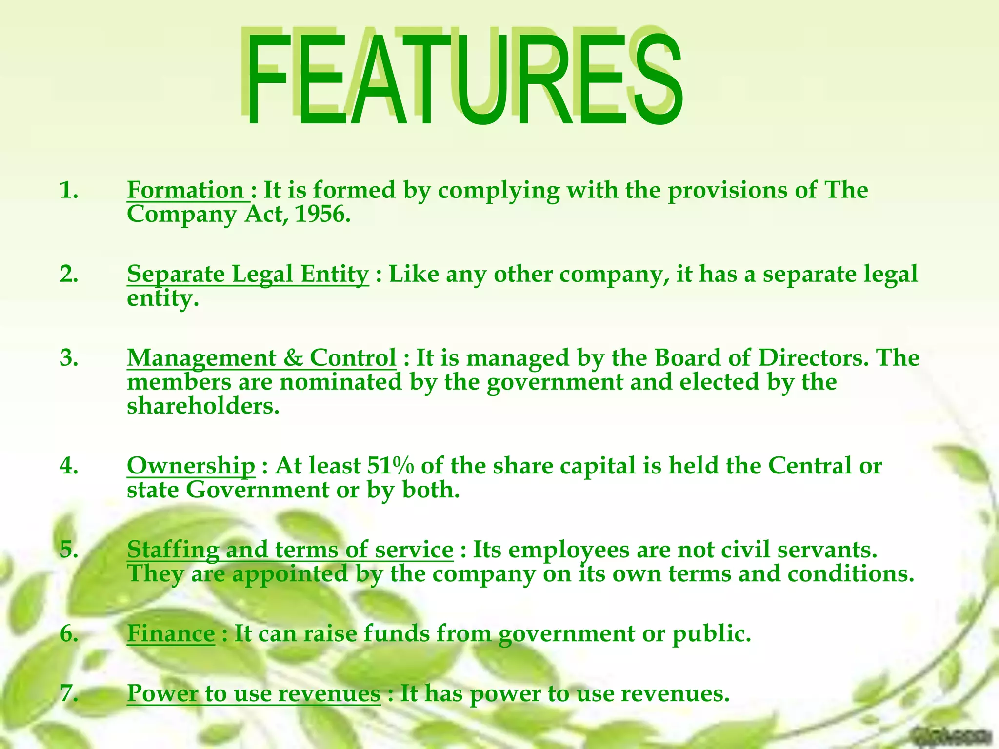 1. Formation : It is formed by complying with the provisions of The
Company Act, 1956.
2. Separate Legal Entity : Like any other company, it has a separate legal
entity.
3. Management & Control : It is managed by the Board of Directors. The
members are nominated by the government and elected by the
shareholders.
4. Ownership : At least 51% of the share capital is held the Central or
state Government or by both.
5. Staffing and terms of service : Its employees are not civil servants.
They are appointed by the company on its own terms and conditions.
6. Finance : It can raise funds from government or public.
7. Power to use revenues : It has power to use revenues.
 