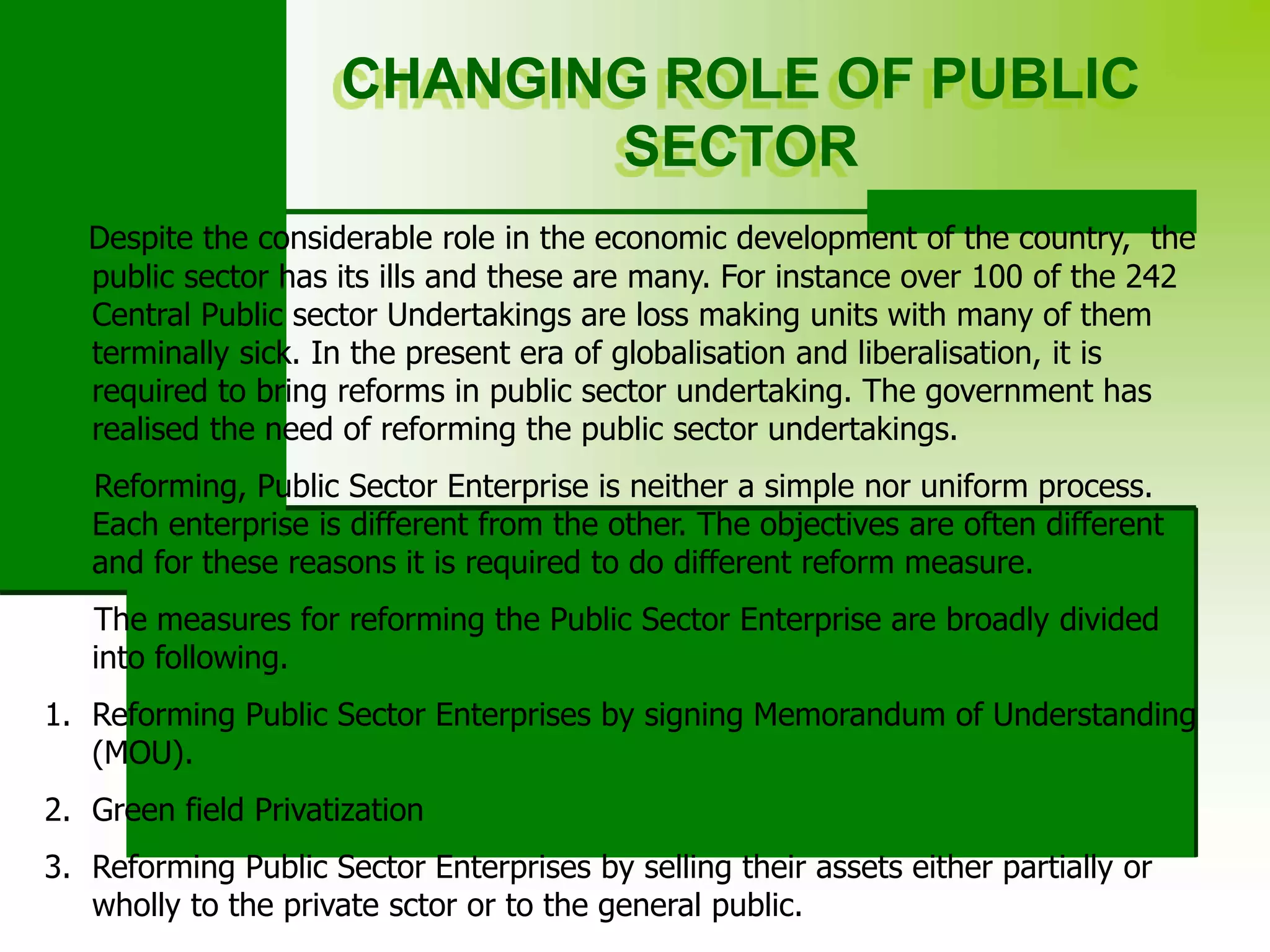 CHANGING ROLE OF PUBLIC
SECTOR
Despite the considerable role in the economic development of the country, the
public sector has its ills and these are many. For instance over 100 of the 242
Central Public sector Undertakings are loss making units with many of them
terminally sick. In the present era of globalisation and liberalisation, it is
required to bring reforms in public sector undertaking. The government has
realised the need of reforming the public sector undertakings.
Reforming, Public Sector Enterprise is neither a simple nor uniform process.
Each enterprise is different from the other. The objectives are often different
and for these reasons it is required to do different reform measure.
The measures for reforming the Public Sector Enterprise are broadly divided
into following.
1. Reforming Public Sector Enterprises by signing Memorandum of Understanding
(MOU).
2. Green field Privatization
3. Reforming Public Sector Enterprises by selling their assets either partially or
wholly to the private sctor or to the general public.
 