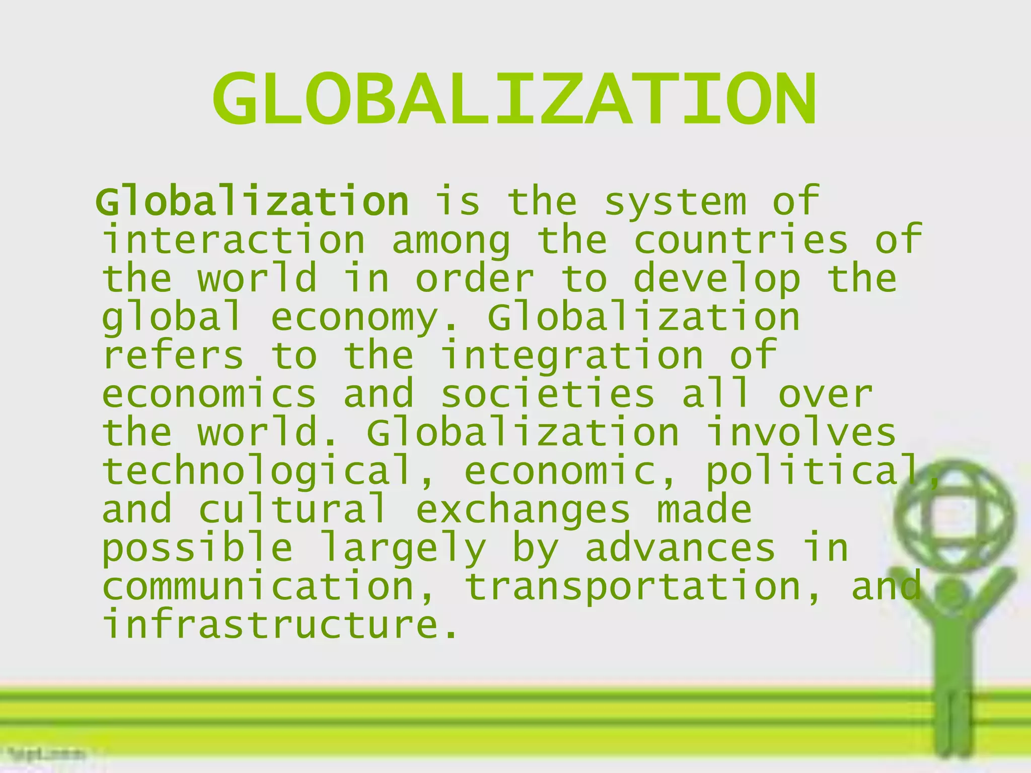 GLOBALIZATION
Globalization is the system of
interaction among the countries of
the world in order to develop the
global economy. Globalization
refers to the integration of
economics and societies all over
the world. Globalization involves
technological, economic, political,
and cultural exchanges made
possible largely by advances in
communication, transportation, and
infrastructure.
 