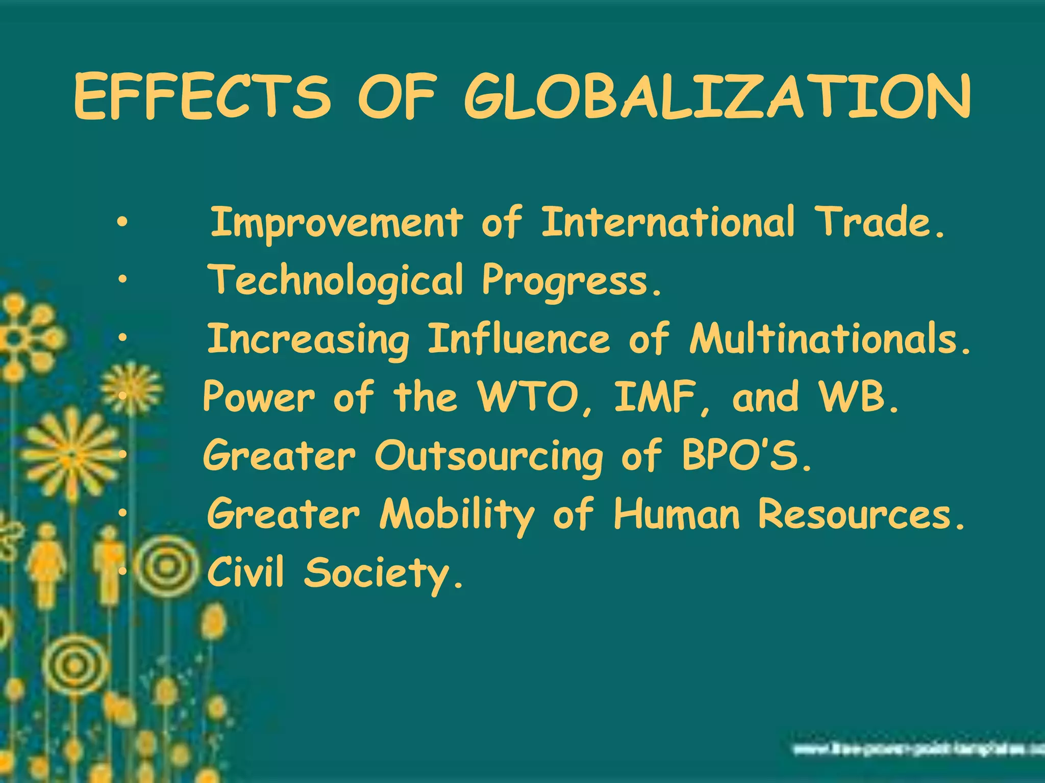 EFFECTS OF GLOBALIZATION
• Improvement of International Trade.
• Technological Progress.
• Increasing Influence of Multinationals.
• Power of the WTO, IMF, and WB.
• Greater Outsourcing of BPO’S.
• Greater Mobility of Human Resources.
• Civil Society.
 
