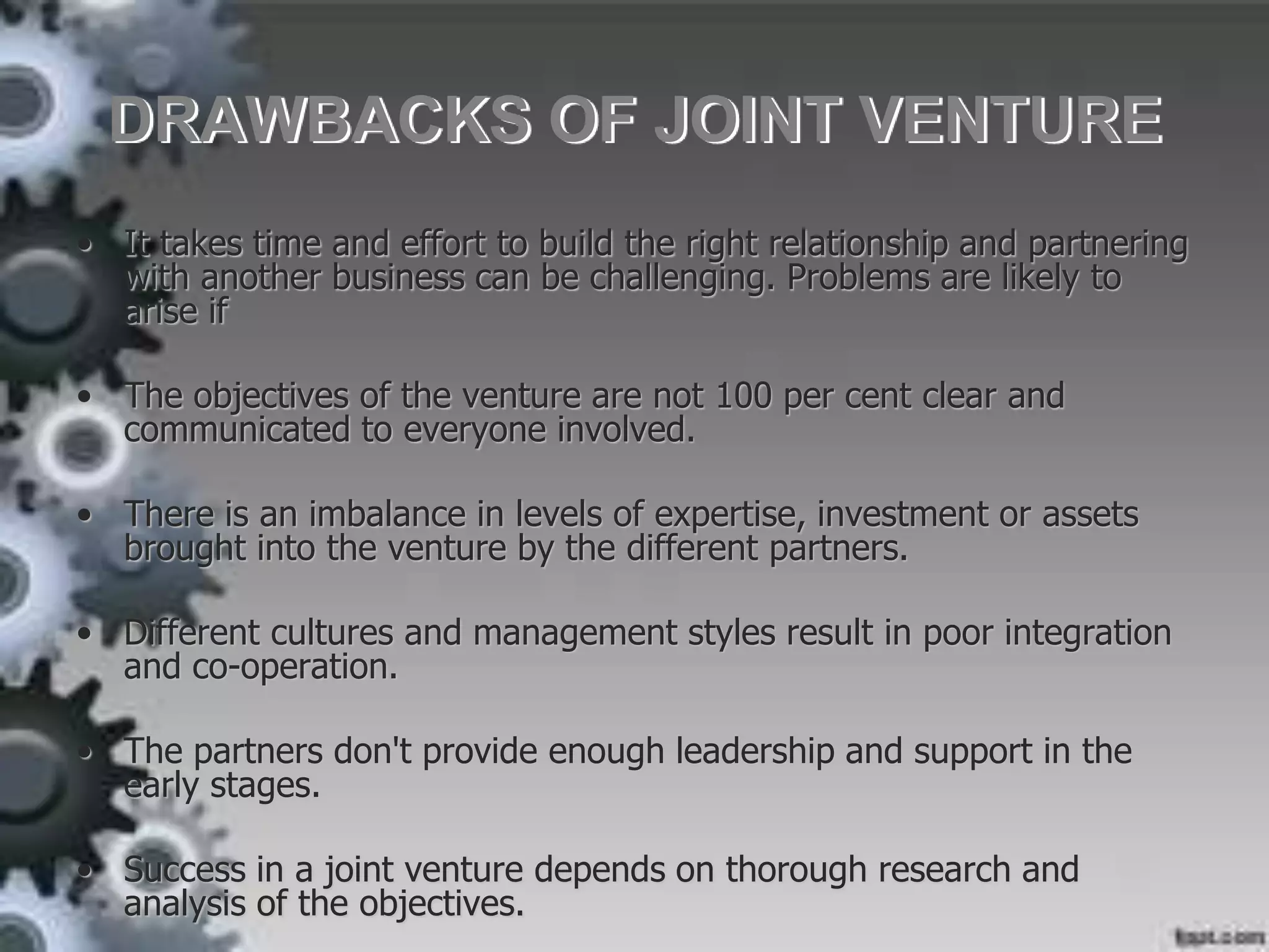 DRAWBACKS OF JOINT VENTURE
• It takes time and effort to build the right relationship and partnering
with another business can be challenging. Problems are likely to
arise if
• The objectives of the venture are not 100 per cent clear and
communicated to everyone involved.
• There is an imbalance in levels of expertise, investment or assets
brought into the venture by the different partners.
• Different cultures and management styles result in poor integration
and co-operation.
• The partners don't provide enough leadership and support in the
early stages.
• Success in a joint venture depends on thorough research and
analysis of the objectives.
 