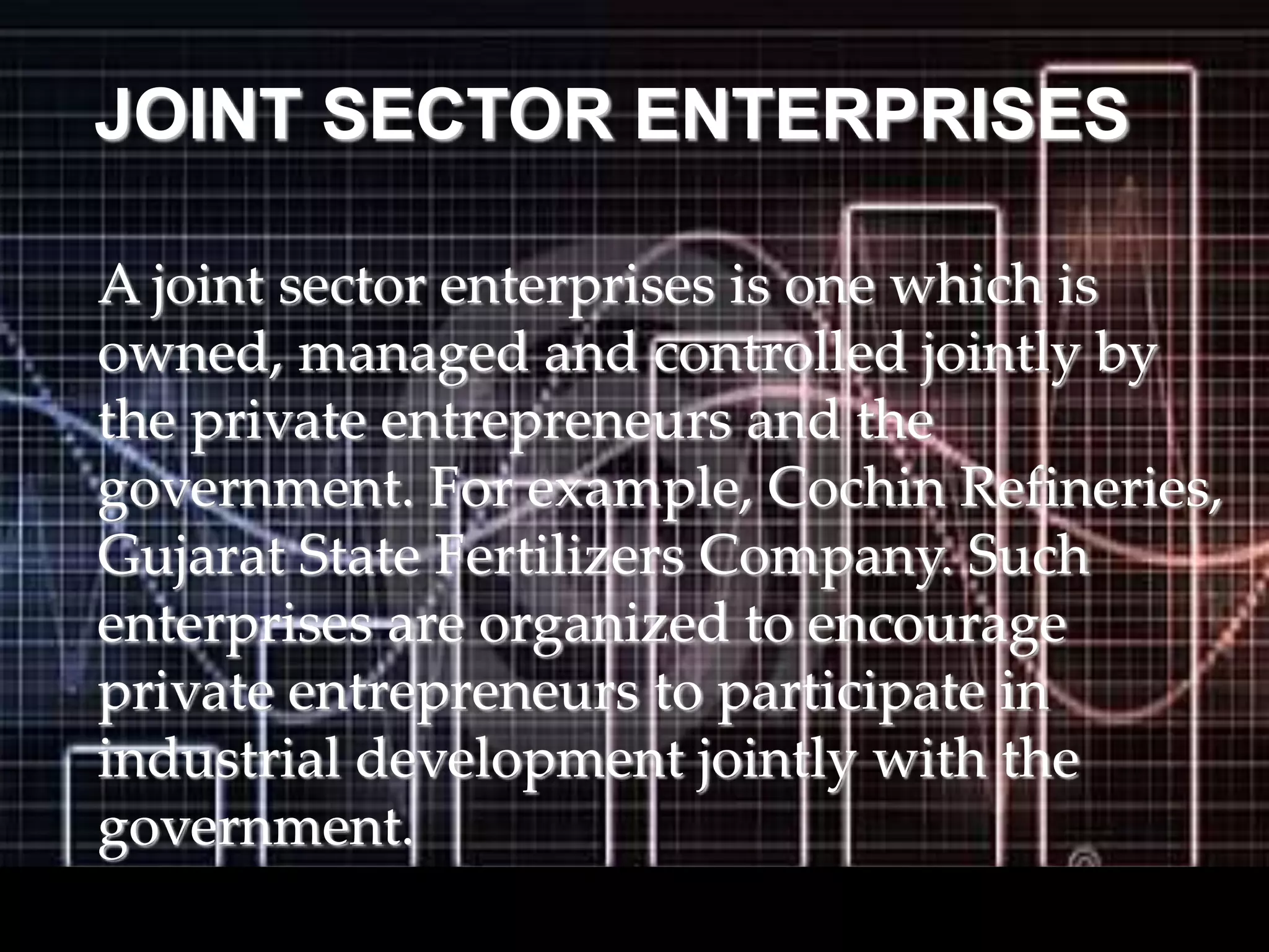 JOINT SECTOR ENTERPRISES
A joint sector enterprises is one which is
owned, managed and controlled jointly by
the private entrepreneurs and the
government. For example, Cochin Refineries,
Gujarat State Fertilizers Company. Such
enterprises are organized to encourage
private entrepreneurs to participate in
industrial development jointly with the
government.
 