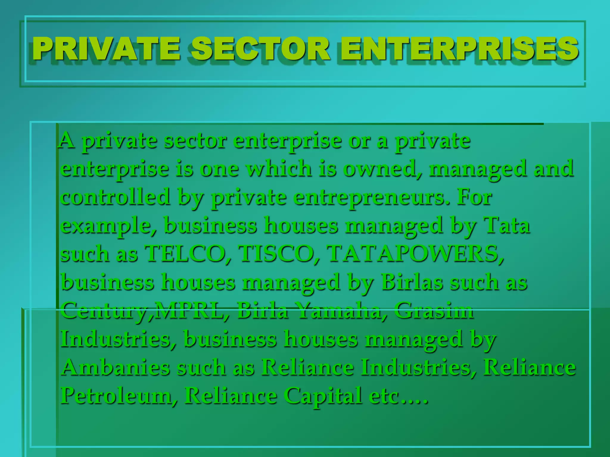 PRIVATE SECTOR ENTERPRISES
A private sector enterprise or a private
enterprise is one which is owned, managed and
controlled by private entrepreneurs. For
example, business houses managed by Tata
such as TELCO, TISCO, TATAPOWERS,
business houses managed by Birlas such as
Century,MPRL, Birla Yamaha, Grasim
Industries, business houses managed by
Ambanies such as Reliance Industries, Reliance
Petroleum, Reliance Capital etc….
 