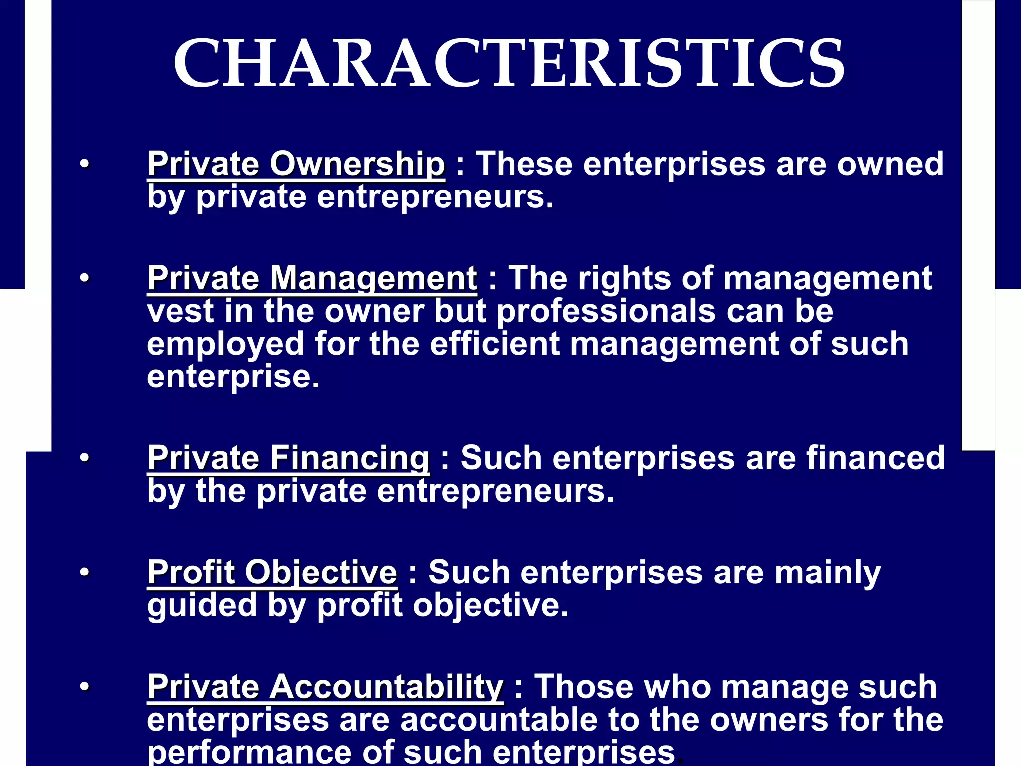 • Private Ownership : These enterprises are owned
by private entrepreneurs.
• Private Management : The rights of management
vest in the owner but professionals can be
employed for the efficient management of such
enterprise.
• Private Financing : Such enterprises are financed
by the private entrepreneurs.
• Profit Objective : Such enterprises are mainly
guided by profit objective.
• Private Accountability : Those who manage such
enterprises are accountable to the owners for the
performance of such enterprises.
CHARACTERISTICS
 