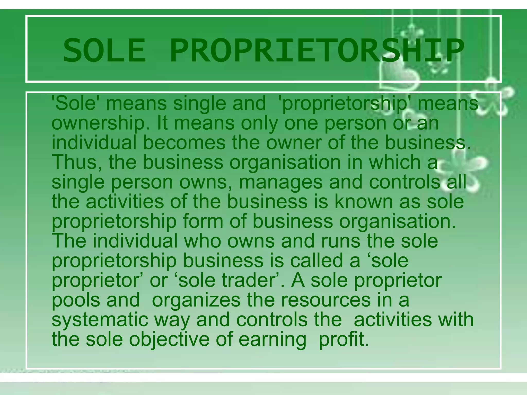 SOLE PROPRIETORSHIP
'Sole' means single and 'proprietorship' means
ownership. It means only one person or an
individual becomes the owner of the business.
Thus, the business organisation in which a
single person owns, manages and controls all
the activities of the business is known as sole
proprietorship form of business organisation.
The individual who owns and runs the sole
proprietorship business is called a ‘sole
proprietor’ or ‘sole trader’. A sole proprietor
pools and organizes the resources in a
systematic way and controls the activities with
the sole objective of earning profit.
 