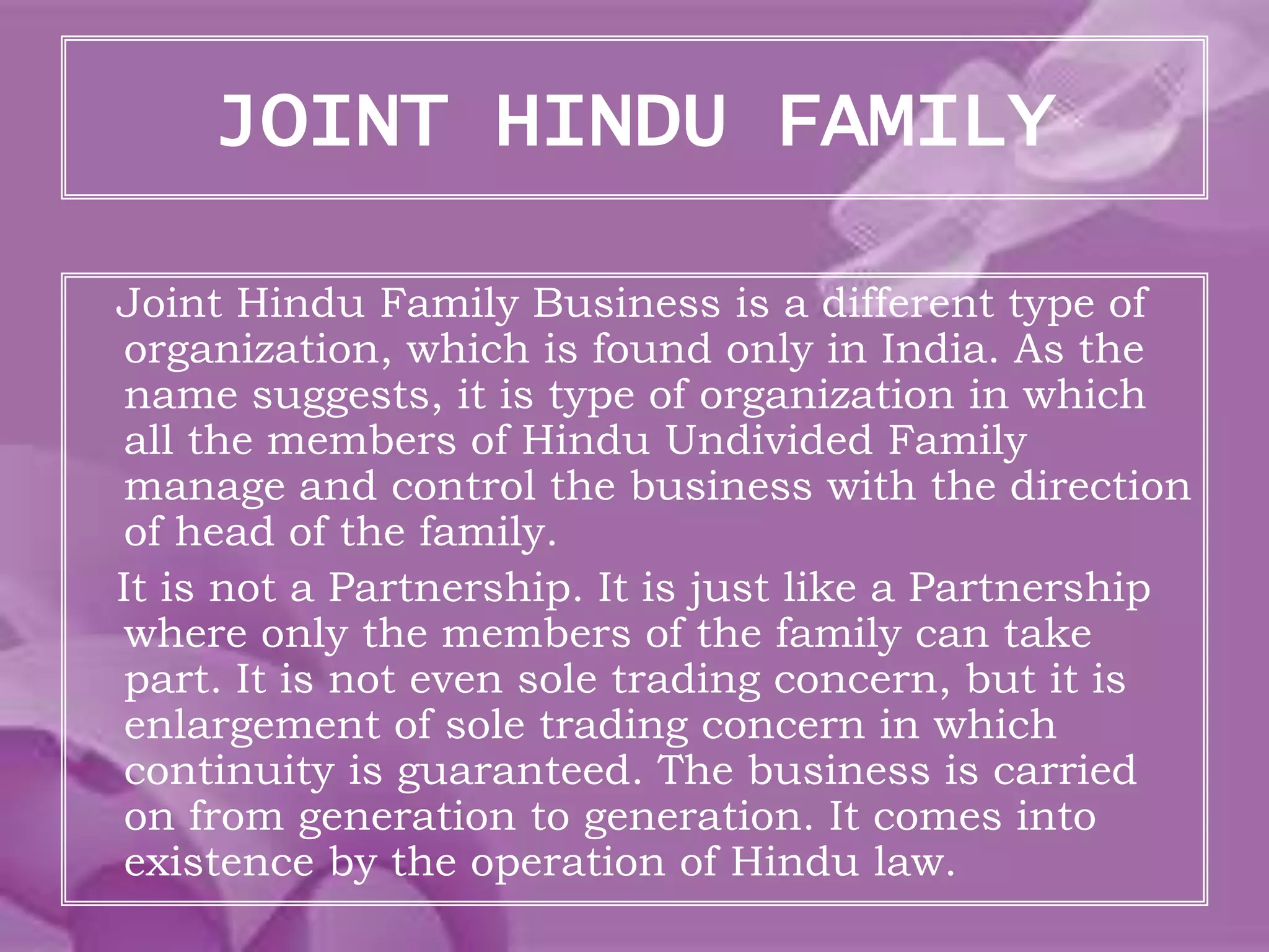 JOINT HINDU FAMILY
Joint Hindu Family Business is a different type of
organization, which is found only in India. As the
name suggests, it is type of organization in which
all the members of Hindu Undivided Family
manage and control the business with the direction
of head of the family.
It is not a Partnership. It is just like a Partnership
where only the members of the family can take
part. It is not even sole trading concern, but it is
enlargement of sole trading concern in which
continuity is guaranteed. The business is carried
on from generation to generation. It comes into
existence by the operation of Hindu law.
 