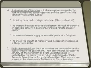 4. Socio-economic Objectives – Such enterprises are guided by
both the profit and social objectives for the benefits of the
community as a whole such as:
* to set up basic and strategic industries (like steel and oil).
* to promote balanced regional development through the growth
of economic activity in backward, rural and remote areas of
country.
* to ensure adequate supply of essential goods at a fair price.
* to check the growth of monopoly and monopolistic tendencies
in the private sector.
5. Public Accountability – Such enterprises are accountable to the
public through the government. Their performance is subject to
scrutiny of the Parliament or State Legislatures and is
evaluated by the committee on Public Undertakings or Public
Accounts Committee or Estimates Committee. Their reports are
presented for discussion in Parliament or State Assembly.
 