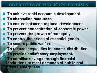 OBJECTIVES OF PUBLIC ENTERPRISES
To achieve rapid economic development.
To channelise resources.
To ensure balanced regional development.
To prevent concentration of economic power.
To prevent the growth of monopoly.
To control the prices of essential goods.
To secure public welfare.
To reduce inequalities in income distribution.
To provide satisfactory employment.
To mobilise savings through financial
institutions to meet demands of public and
private enterprises.
 