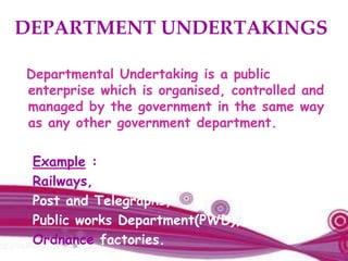 DEPARTMENT UNDERTAKINGS
Departmental Undertaking is a public
enterprise which is organised, controlled and
managed by the government in the same way
as any other government department.
Example :
Railways,
Post and Telegraphs,
Public works Department(PWD),
Ordnance factories.
 