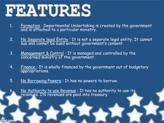 1. Formation : Departmental Undertaking is created by the government
and is attached to a particular ministry.
2. No Separate legal Entity : It is not a separate legal entity. It cannot
sue and cannot be sued without government’s consent.
3. Management & Control : It is managed and controlled by the
concerned ministry of the government.
4. Finance : It is wholly financed by the government out of budgetary
appropriations.
5. No Borrowing Powers : It has no powers to borrow.
6. No Authority to use Revenue : It has no authority to use its
revenues. Its revenues are paid into treasury.
 