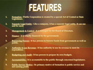 1. Formation : Public Corporation is created by a special Act of Central or State
Legislature.
2. Separate Legal Entity : Like a company, it has a separate legal entity. It can sue
and be sued.
3. Management & Control : It is managed by the Board of Directors.
4. Finance : it is wholly financed by the government.
5. Borrowing Powers : It has powers to borrow funds from government as well as
public.
6. Authority to use Revenue : It has authority to use its revenue to meet its
expenditure.
7. Budgeting and Audit : It has powers to prepare its own budgets.
8. Accountability : It is accountable to the public through concerned legislatures.
9. Public Service Motive : Its primary motive of formation is public service and
not earning profit.
 