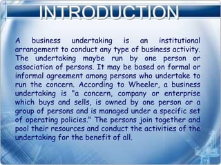 INTRODUCTION
A business undertaking is an institutional
arrangement to conduct any type of business activity.
The undertaking maybe run by one person or
association of persons. It may be based on formal or
informal agreement among persons who undertake to
run the concern. According to Wheeler, a business
undertaking is "a concern, company or enterprise
which buys and sells, is owned by one person or a
group of persons and is managed under a specific set
of operating policies." The persons join together and
pool their resources and conduct the activities of the
undertaking for the benefit of all.
 