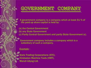 GOVERNMENT COMPANY
A government company is a company which at least 51 % of
the paid up share capital is held by:
(a) the Central Government
(b) any State Government
(c) Partly Central Government and partly State Government (s).
Government company includes a company which is a
subsidiary of such a company.
Example :
State Trading Corporations (STC),
Hindustan Machine Tools (HMT),
Maruti Udyog Ltd.
 