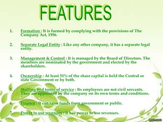 1. Formation : It is formed by complying with the provisions of The
Company Act, 1956.
2. Separate Legal Entity : Like any other company, it has a separate legal
entity.
3. Management & Control : It is managed by the Board of Directors. The
members are nominated by the government and elected by the
shareholders.
4. Ownership : At least 51% of the share capital is held the Central or
state Government or by both.
5. Staffing and terms of service : Its employees are not civil servants.
They are appointed by the company on its own terms and conditions.
6. Finance : It can raise funds from government or public.
7. Power to use revenues : It has power to use revenues.
 
