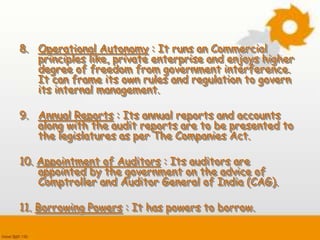 8. Operational Autonomy : It runs an Commercial
principles like, private enterprise and enjoys higher
degree of freedom from government interference.
It can frame its own rules and regulation to govern
its internal management.
9. Annual Reports : Its annual reports and accounts
along with the audit reports are to be presented to
the legislatures as per The Companies Act.
10. Appointment of Auditors : Its auditors are
appointed by the government on the advice of
Comptroller and Auditor General of India (CAG).
11. Borrowing Powers : It has powers to borrow.
 