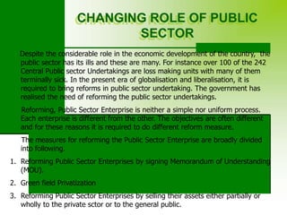CHANGING ROLE OF PUBLIC
SECTOR
Despite the considerable role in the economic development of the country, the
public sector has its ills and these are many. For instance over 100 of the 242
Central Public sector Undertakings are loss making units with many of them
terminally sick. In the present era of globalisation and liberalisation, it is
required to bring reforms in public sector undertaking. The government has
realised the need of reforming the public sector undertakings.
Reforming, Public Sector Enterprise is neither a simple nor uniform process.
Each enterprise is different from the other. The objectives are often different
and for these reasons it is required to do different reform measure.
The measures for reforming the Public Sector Enterprise are broadly divided
into following.
1. Reforming Public Sector Enterprises by signing Memorandum of Understanding
(MOU).
2. Green field Privatization
3. Reforming Public Sector Enterprises by selling their assets either partially or
wholly to the private sctor or to the general public.
 