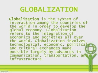 GLOBALIZATION
Globalization is the system of
interaction among the countries of
the world in order to develop the
global economy. Globalization
refers to the integration of
economics and societies all over
the world. Globalization involves
technological, economic, political,
and cultural exchanges made
possible largely by advances in
communication, transportation, and
infrastructure.
 