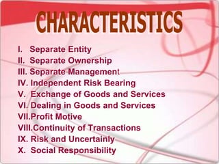 I. Separate Entity
II. Separate Ownership
III. Separate Management
IV. Independent Risk Bearing
V. Exchange of Goods and Services
VI. Dealing in Goods and Services
VII.Profit Motive
VIII.Continuity of Transactions
IX. Risk and Uncertainly
X. Social Responsibility
 