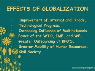EFFECTS OF GLOBALIZATION
• Improvement of International Trade.
• Technological Progress.
• Increasing Influence of Multinationals.
• Power of the WTO, IMF, and WB.
• Greater Outsourcing of BPO’S.
• Greater Mobility of Human Resources.
• Civil Society.
 