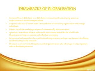 DRAWBACKS OF GLOBALISATION
• Increased flowofskilled andnon-skilledjobsfromdeveloped todeveloping nationsas
corporationsseek outthe cheapestlabour.
• Corporateinfluenceofnation-statesfarexceedsthatof civil societyorganizationsandaverage
individuals.
• Greaterrisk ofdiseases being transportedunintentionallybetween nations
• Spreadofa materialisticlifestyleandattitudeInternationalbodieslike theWorldTrade
Organizationinfringe onnationalandindividual sovereignty
• Increasein thechancesofcivil warwithin developing countriesandopen warbetween developing
countriesastheyvie forresources
• Decreases in environmentalintegrityaspolluting corporationstakeadvantageofweakregulatory
rulesin developing countries
 
