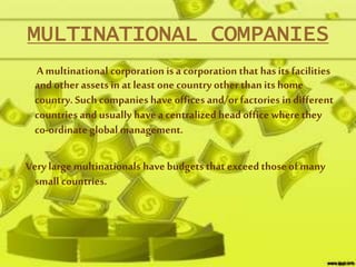 MULTINATIONAL COMPANIES
A multinational corporation is a corporation that has its facilities
and other assets in at least one country other than its home
country. Such companies have offices and/or factories in different
countries and usually have a centralized head office wherethey
co-ordinate global management.
Verylarge multinationals have budgets that exceedthoseof many
small countries.
 