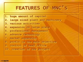 FEATURES OF MNC’s
1. huge amount of capital
2. large sized plant and machinery
3. various activities
4. expansion on large scale
5. professional management
6. advance technology
7. market expansion
8. profit is the main objective
9. control of head office
10. creation of new project
 