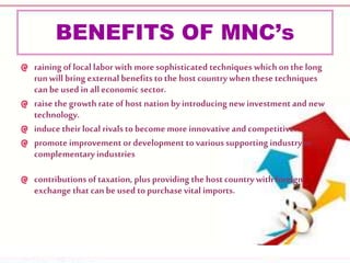 BENEFITS OF MNC’s
raining of local labor with moresophisticated techniques which on the long
runwill bring external benefits to the host countrywhenthese techniques
canbe used in all economic sector.
raise the growth rate of host nation by introducing new investment and new
technology.
induce their local rivals to become more innovative and competitive.
promote improvement or development to varioussupporting industryor
complementary industries
contributions oftaxation, plus providing the hostcountrywith foreign
exchangethat canbe used topurchasevital imports.
 