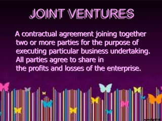 JOINT VENTURES
A contractual agreement joining together
two or more parties for the purpose of
executing particular business undertaking.
All parties agree to share in
the profits and losses of the enterprise.
 