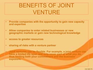 BENEFITS OF JOINT
VENTURE
• Provide companies with the opportunity to gain new capacity
and expertise
• Allow companies to enter related businesses or new
geographic markets or gain new technological knowledge
• access to greater resources
• sharing of risks with a venture partner
• Joint ventures can be flexible. For example, a joint venture can
have a limited life span and only cover part of what you do,
thus limiting both your commitment and the business'
exposure.
 