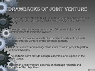DRAWBACKS OF JOINT VENTURE
• It takes time and effort to build the right relationship and partnering
with another business can be challenging. Problems are likely to
arise if
• The objectives of the venture are not 100 per cent clear and
communicated to everyone involved.
• There is an imbalance in levels of expertise, investment or assets
brought into the venture by the different partners.
• Different cultures and management styles result in poor integration
and co-operation.
• The partners don't provide enough leadership and support in the
early stages.
• Success in a joint venture depends on thorough research and
analysis of the objectives.
 