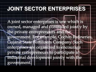 JOINT SECTOR ENTERPRISES
A joint sector enterprises is one which is
owned, managed and controlled jointly by
the private entrepreneurs and the
government. For example, Cochin Refineries,
Gujarat State Fertilizers Company. Such
enterprises are organized to encourage
private entrepreneurs to participate in
industrial development jointly with the
government.
 