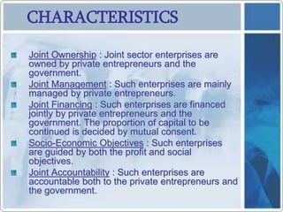 CHARACTERISTICS
Joint Ownership : Joint sector enterprises are
owned by private entrepreneurs and the
government.
Joint Management : Such enterprises are mainly
managed by private entrepreneurs.
Joint Financing : Such enterprises are financed
jointly by private entrepreneurs and the
government. The proportion of capital to be
continued is decided by mutual consent.
Socio-Economic Objectives : Such enterprises
are guided by both the profit and social
objectives.
Joint Accountability : Such enterprises are
accountable both to the private entrepreneurs and
the government.
 