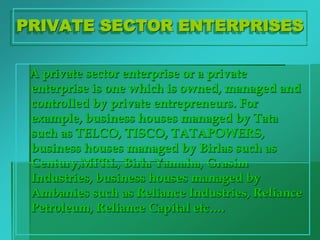 PRIVATE SECTOR ENTERPRISES
A private sector enterprise or a private
enterprise is one which is owned, managed and
controlled by private entrepreneurs. For
example, business houses managed by Tata
such as TELCO, TISCO, TATAPOWERS,
business houses managed by Birlas such as
Century,MPRL, Birla Yamaha, Grasim
Industries, business houses managed by
Ambanies such as Reliance Industries, Reliance
Petroleum, Reliance Capital etc….
 