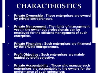 • Private Ownership : These enterprises are owned
by private entrepreneurs.
• Private Management : The rights of management
vest in the owner but professionals can be
employed for the efficient management of such
enterprise.
• Private Financing : Such enterprises are financed
by the private entrepreneurs.
• Profit Objective : Such enterprises are mainly
guided by profit objective.
• Private Accountability : Those who manage such
enterprises are accountable to the owners for the
performance of such enterprises.
CHARACTERISTICS
 