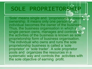 SOLE PROPRIETORSHIP
'Sole' means single and 'proprietorship' means
ownership. It means only one person or an
individual becomes the owner of the business.
Thus, the business organisation in which a
single person owns, manages and controls all
the activities of the business is known as sole
proprietorship form of business organisation.
The individual who owns and runs the sole
proprietorship business is called a ‘sole
proprietor’ or ‘sole trader’. A sole proprietor
pools and organizes the resources in a
systematic way and controls the activities with
the sole objective of earning profit.
 
