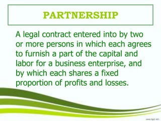 PARTNERSHIP
A legal contract entered into by two
or more persons in which each agrees
to furnish a part of the capital and
labor for a business enterprise, and
by which each shares a fixed
proportion of profits and losses.
 