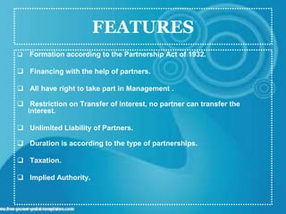 FEATURES
 Formation according to the Partnership Act of 1932.
 Financing with the help of partners.
 All have right to take part in Management .
 Restriction on Transfer of Interest, no partner can transfer the
interest.
 Unlimited Liability of Partners.
 Duration is according to the type of partnerships.
 Taxation.
 Implied Authority.
 