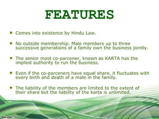 FEATURES
Comes into existence by Hindu Law.
No outside membership. Male members up to three
successive generations of a family own the business jointly.
The senior most co-parcener, known as KARTA has the
implied authority to run the business.
Even if the co-parceners have equal share, it fluctuates with
every birth and death of a male in the family.
The liability of the members are limited to the extent of
their share but the liability of the karta is unlimited.
 