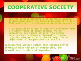 COOPERATIVE SOCIETY
Any ten persons can form a co-operative society.
It functions under the Cooperative Societies Act,
1912 and other State Co-operative Societies Acts.
A co-operative society is entirely different from
all other forms of organisation. The co-
operatives are formed primarily to render
services to its members. Generally it also
provides some service to the society. The main
objectives of co-operative society are:
(a)rendering service rather than earning profit,
(b)mutual help instead of competition, and
(c)self help in place of dependence
 