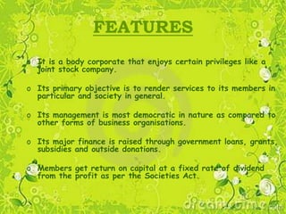 FEATURES
o It is a body corporate that enjoys certain privileges like a
joint stock company.
o Its primary objective is to render services to its members in
particular and society in general.
o Its management is most democratic in nature as compared to
other forms of business organisations.
o Its major finance is raised through government loans, grants,
subsidies and outside donations.
o Members get return on capital at a fixed rate of dividend
from the profit as per the Societies Act.
 