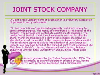 JOINT STOCK COMPANY
A Joint Stock Company form of organisation is a voluntary association
of persons to carry on business.
It is an association of persons who generally contribute money for
some common purpose. The money so contributed is the capital of the
company. The persons who contribute capital are its members. The
proportion of capital to which each member is entitled is called his
share, therefore members of a joint stock company are known as
shareholders and the capital of the company is known as share capital.
The total share capital is divided into a number of units known as
‘shares’. You may have heard of the names of joint stock companies like
Tata Iron & Steel Co. Limited, Hindustan Lever Limited, Reliance
Industries Limited, Steel Authority of India Limited, Ponds India
Limited etc.
The companies are governed by the Indian Companies Act, 1956. The
Act defines a company as an artificial person created by law, having
separate entity, with perpetual succession and a common seal.
 