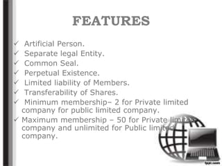 FEATURES
 Artificial Person.
 Separate legal Entity.
 Common Seal.
 Perpetual Existence.
 Limited liability of Members.
 Transferability of Shares.
 Minimum membership– 2 for Private limited
company for public limited company.
 Maximum membership – 50 for Private limited
company and unlimited for Public limited
company.
 