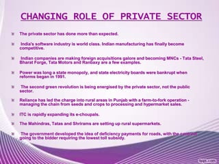 CHANGING ROLE OF PRIVATE SECTOR
The private sector has done more than expected.
India's software industry is world class. Indian manufacturing has finally become
competitive.
Indian companies are making foreign acquisitions galore and becoming MNCs - Tata Steel,
Bharat Forge, Tata Motors and Ranbaxy are a few examples.
Power was long a state monopoly, and state electricity boards were bankrupt when
reforms began in 1991.
The second green revolution is being energised by the private sector, not the public
sector.
Reliance has led the charge into rural areas in Punjab with a farm-to-fork operation -
managing the chain from seeds and crops to processing and hypermarket sales.
ITC is rapidly expanding its e-choupals.
The Mahindras, Tatas and Shrirams are setting up rural supermarkets.
The government developed the idea of deficiency payments for roads, with the contract
going to the bidder requiring the lowest toll subsidy.
 