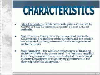 State Ownership - Public Sector enterprises are owned by
Central or State Government or jointly by both or Local
authority.
State Control – The rights of its management vest in the
Government. The majority of the directors and top officials
are appointed by the government for the management of
such enterprises.
State Financing – The whole or major source of financing
such enterprises is the government. The funds are supplied
from the government treasury or budget of the concerned
Ministry Department or investory by government in the
share capital of the enterprises.
 