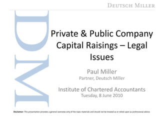 Private & Public Company Capital Raisings – Legal Issues Paul Miller Partner, Deutsch Miller Institute of Chartered Accountants Tuesday, 8 June 2010 Disclaimer: This presentation provides a general overview only of the topic materials and should not be treated as or relied upon as professional advice. 