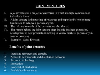 JOINT VENTURES
I. A joint venture is a project or enterprise in which multiple companies or
individuals invest.
II. A joint venture is the pooling of resources and expertise by two or more
businesses, to achieve a particular goal.
III. The risk and rewards of the business are also shared.
IV. The reason behind the joint venture often include business expansion,
development of new products or moving in to new markets, particularly in
another company.
V. Example – Sony-Ericsson
Benefits of joint ventures
1. Increased resources and capacity
2. Access to new markets and distribution networks
3. Access to technology
4. Innovation
5. Low cost of production
6. Established brand name
 