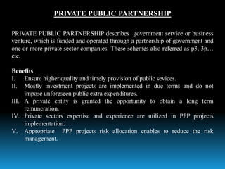 PRIVATE PUBLIC PARTNERSHIP
PRIVATE PUBLIC PARTNERSHIP describes government service or business
venture, which is funded and operated through a partnership of government and
one or more private sector companies. These schemes also referred as p3, 3p…
etc.
Benefits
I. Ensure higher quality and timely provision of public sevices.
II. Mostly investment projects are implemented in due terms and do not
impose unforeseen public extra expenditures.
III. A private entity is granted the opportunity to obtain a long term
remuneration.
IV. Private sectors expertise and experience are utilized in PPP projects
implementation.
V. Appropriate PPP projects risk allocation enables to reduce the risk
management.
 