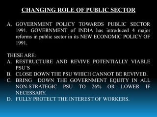 CHANGING ROLE OF PUBLIC SECTOR
A. GOVERNMENT POLICY TOWARDS PUBLIC SECTOR
1991. GOVERNMENT of INDIA has introduced 4 major
reforms in public sector in its NEW ECONOMIC POLICY OF
1991.
THESE ARE:
A. RESTRUCTURE AND REVIVE POTENTIALLY VIABLE
PSU`S
B. CLOSE DOWN THE PSU WHICH CANNOT BE REVIVED.
C. BRING DOWN THE GOVERNMENT EQUITY IN ALL
NON-STRATEGIC PSU TO 26% OR LOWER IF
NECESSARY.
D. FULLY PROTECT THE INTEREST OF WORKERS.
 